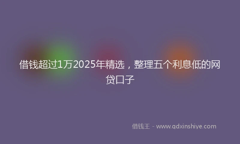 借钱超过1万2025年精选，整理五个利息低的网贷口子