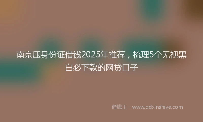 南京压身份证借钱2025年推荐，梳理5个无视黑白必下款的网贷口子