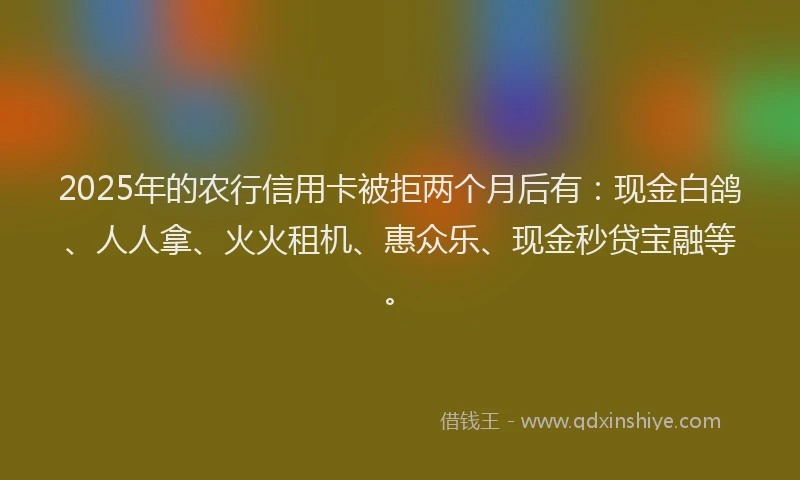 2025年的农行信用卡被拒两个月后有：现金白鸽、人人拿、火火租机、惠众乐、现金秒贷宝融等。