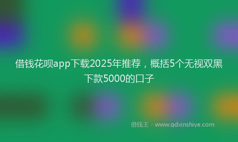 借钱花呗app下载2025年推荐，概括5个无视双黑下款5000的口子