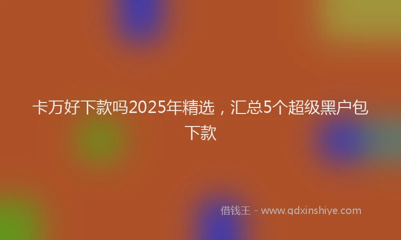 卡万好下款吗2025年精选，汇总5个超级黑户包下款