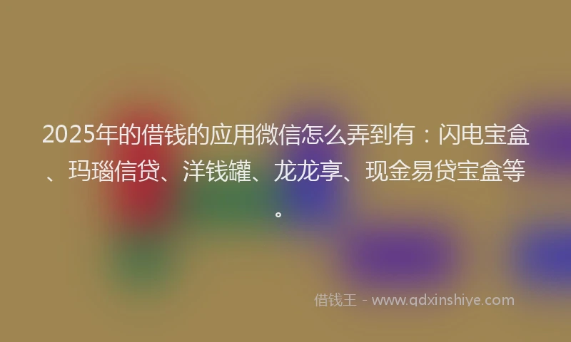 2025年的借钱的应用微信怎么弄到有：闪电宝盒、玛瑙信贷、洋钱罐、龙龙享、现金易贷宝盒等。