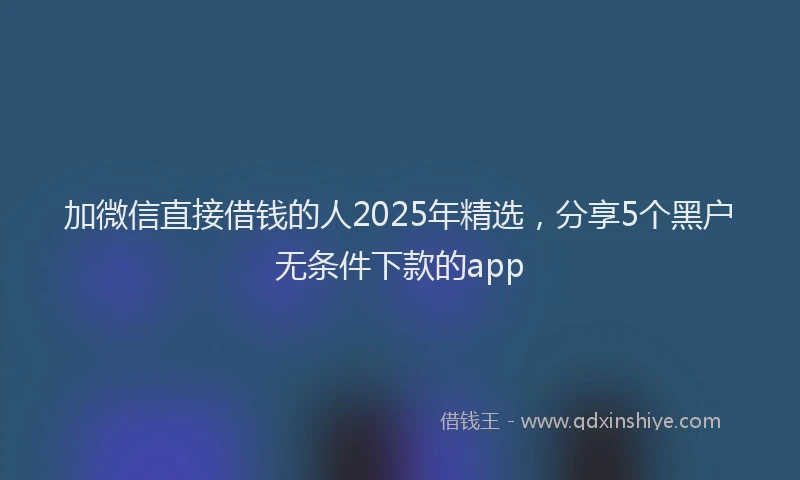 加微信直接借钱的人2025年精选，分享5个黑户无条件下款的app