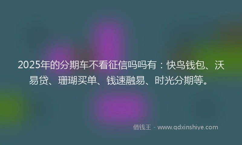2025年的分期车不看征信吗吗有：快鸟钱包、沃易贷、珊瑚买单、钱速融易、时光分期等。