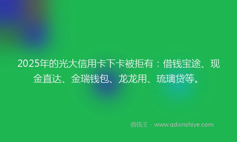 2025年的光大信用卡下卡被拒有：借钱宝途、现金直达、金瑞钱包、龙龙用、琉璃贷等。