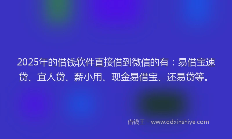 2025年的借钱软件直接借到微信的有：易借宝速贷、宜人贷、薪小用、现金易借宝、还易贷等。