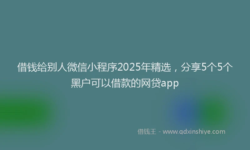 借钱给别人微信小程序2025年精选，分享5个5个黑户可以借款的网贷app