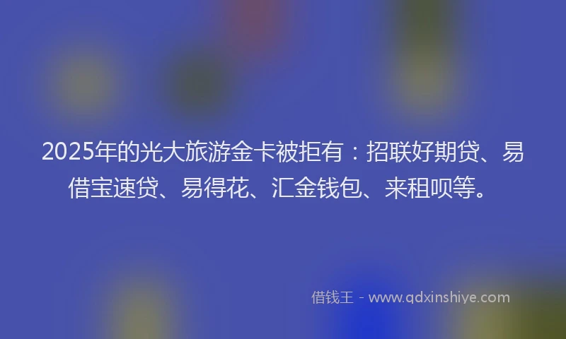2025年的光大旅游金卡被拒有：招联好期贷、易借宝速贷、易得花、汇金钱包、来租呗等。