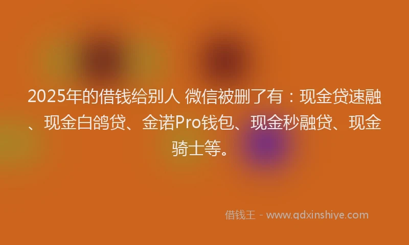 2025年的借钱给别人 微信被删了有：现金贷速融、现金白鸽贷、金诺Pro钱包、现金秒融贷、现金骑士等。