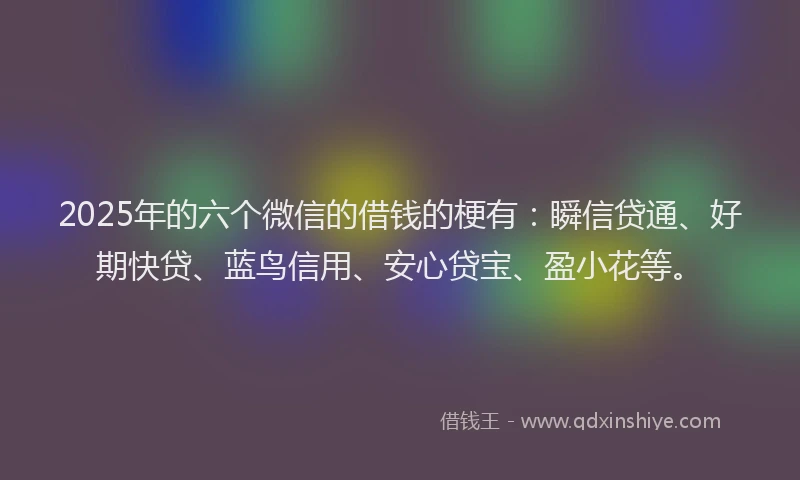 2025年的六个微信的借钱的梗有：瞬信贷通、好期快贷、蓝鸟信用、安心贷宝、盈小花等。