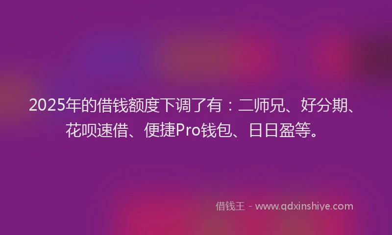 2025年的借钱额度下调了有：二师兄、好分期、花呗速借、便捷Pro钱包、日日盈等。