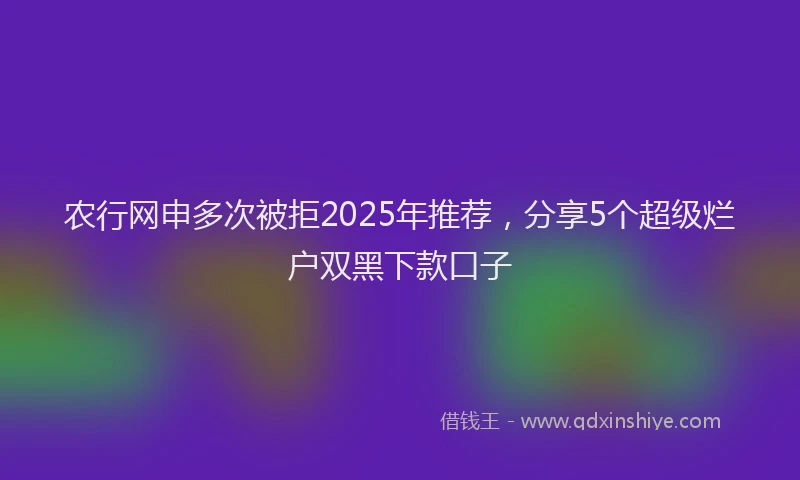 农行网申多次被拒2025年推荐，分享5个超级烂户双黑下款口子