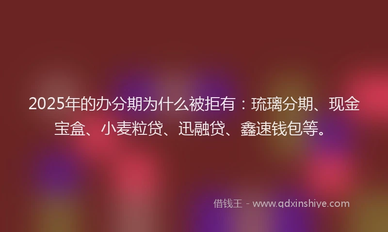 2025年的办分期为什么被拒有：琉璃分期、现金宝盒、小麦粒贷、迅融贷、鑫速钱包等。