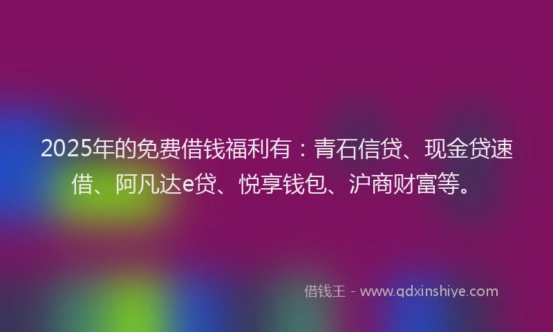 2025年的免费借钱福利有：青石信贷、现金贷速借、阿凡达e贷、悦享钱包、沪商财富等。