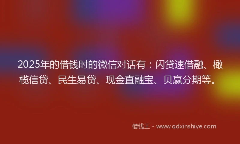 2025年的借钱时的微信对话有：闪贷速借融、橄榄信贷、民生易贷、现金直融宝、贝赢分期等。