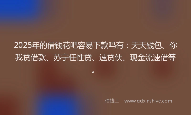2025年的借钱花吧容易下款吗有：天天钱包、你我贷借款、苏宁任性贷、速贷侠、现金流速借等。
