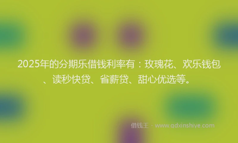 2025年的分期乐借钱利率有：玫瑰花、欢乐钱包、读秒快贷、省薪贷、甜心优选等。