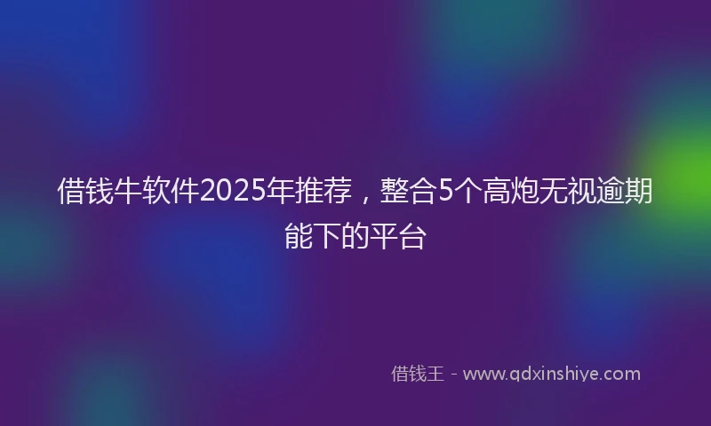 借钱牛软件2025年推荐，整合5个高炮无视逾期能下的平台