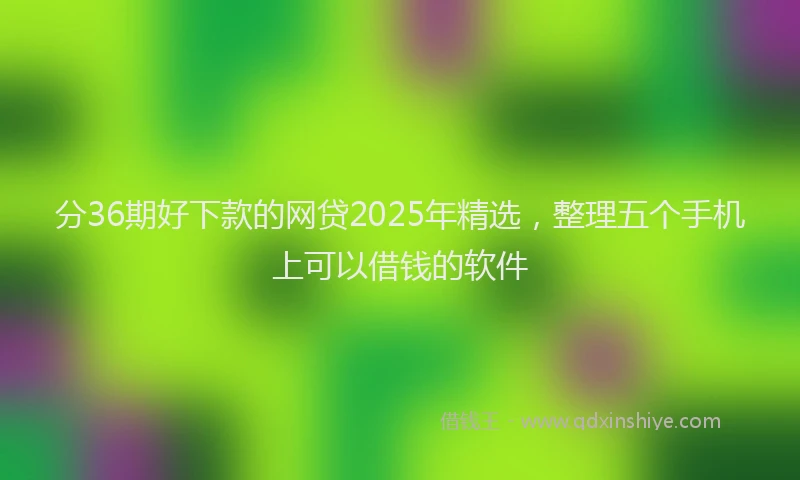分36期好下款的网贷2025年精选，整理五个手机上可以借钱的软件