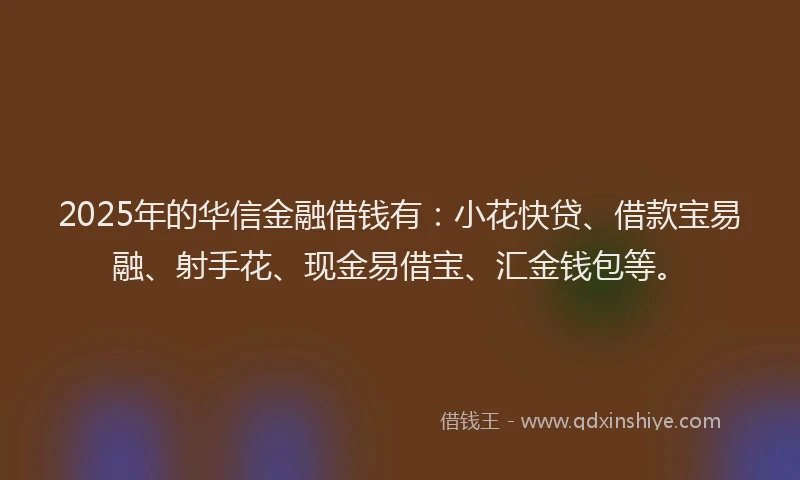 2025年的华信金融借钱有：小花快贷、借款宝易融、射手花、现金易借宝、汇金钱包等。
