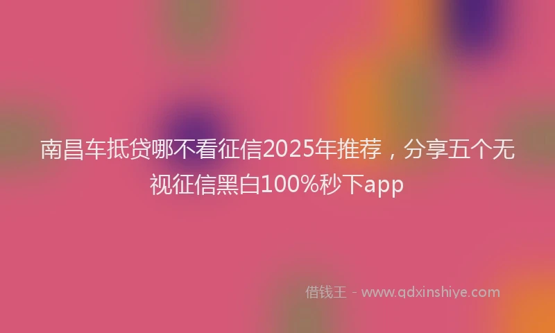 南昌车抵贷哪不看征信2025年推荐，分享五个无视征信黑白100%秒下app