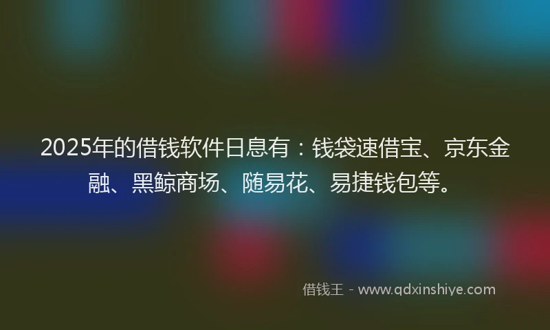 2025年的借钱软件日息有：钱袋速借宝、京东金融、黑鲸商场、随易花、易捷钱包等。