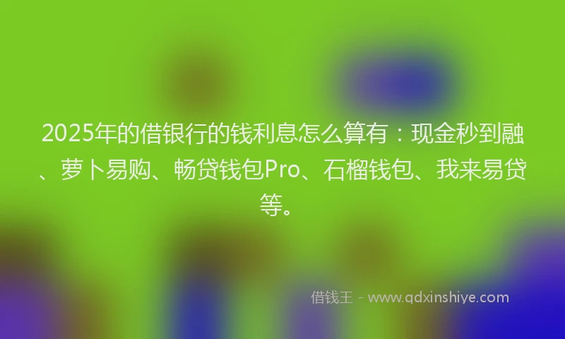 2025年的借银行的钱利息怎么算有：现金秒到融、萝卜易购、畅贷钱包Pro、石榴钱包、我来易贷等。