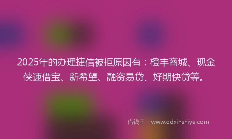 2025年的办理捷信被拒原因有：橙丰商城、现金侠速借宝、新希望、融资易贷、好期快贷等。
