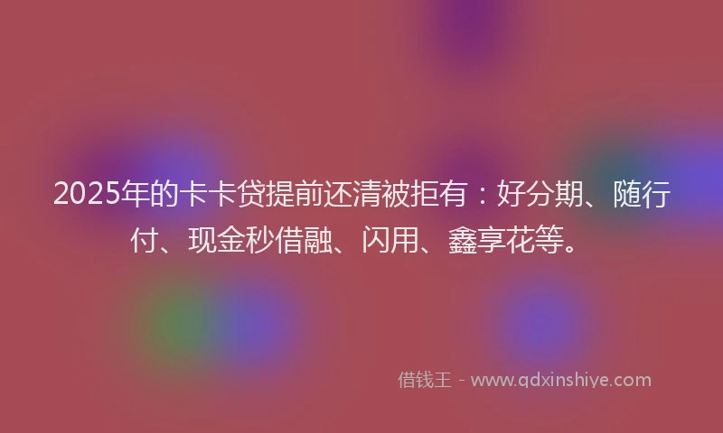 2025年的卡卡贷提前还清被拒有：好分期、随行付、现金秒借融、闪用、鑫享花等。