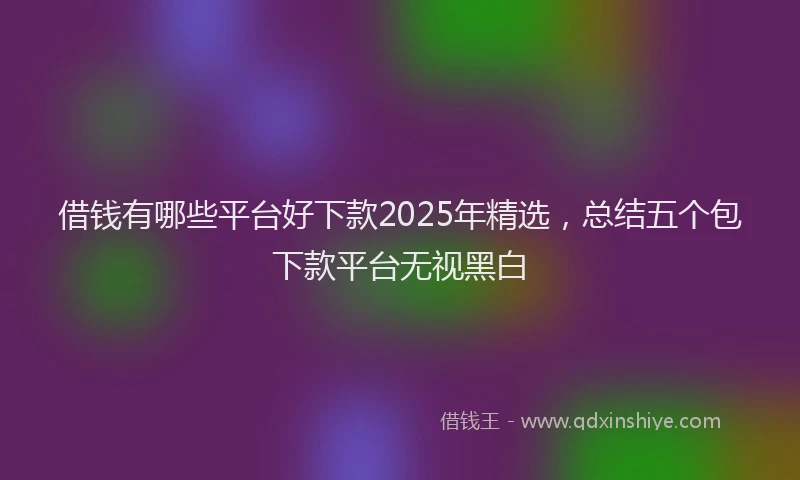 借钱有哪些平台好下款2025年精选，总结五个包下款平台无视黑白