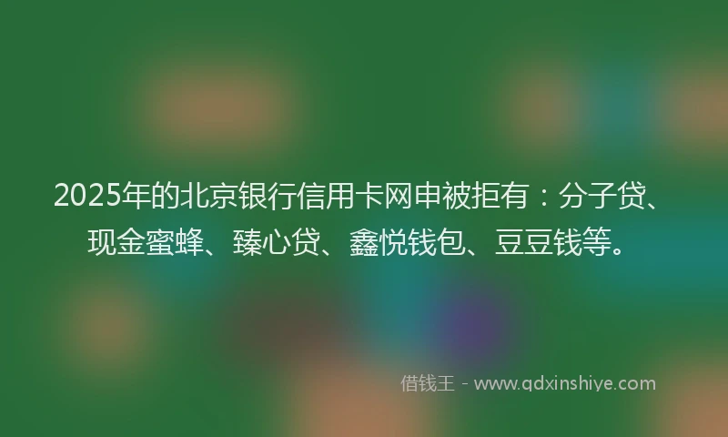 2025年的北京银行信用卡网申被拒有：分子贷、现金蜜蜂、臻心贷、鑫悦钱包、豆豆钱等。