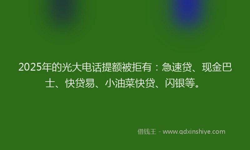2025年的光大电话提额被拒有：急速贷、现金巴士、快贷易、小油菜快贷、闪银等。