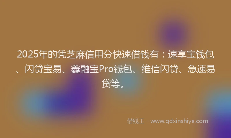 2025年的凭芝麻信用分快速借钱有：速享宝钱包、闪贷宝易、鑫融宝Pro钱包、维信闪贷、急速易贷等。