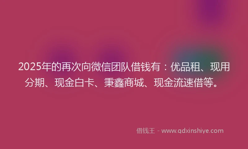 2025年的再次向微信团队借钱有：优品租、现用分期、现金白卡、秉鑫商城、现金流速借等。