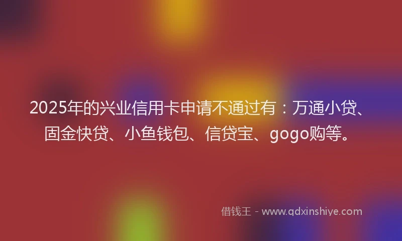 2025年的兴业信用卡申请不通过有：万通小贷、固金快贷、小鱼钱包、信贷宝、gogo购等。