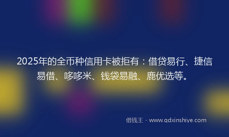 2025年的全币种信用卡被拒有：借贷易行、捷信易借、哆哆米、钱袋易融、鹿优选等。