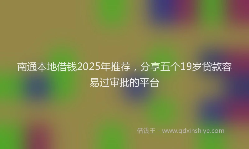 南通本地借钱2025年推荐，分享五个19岁贷款容易过审批的平台