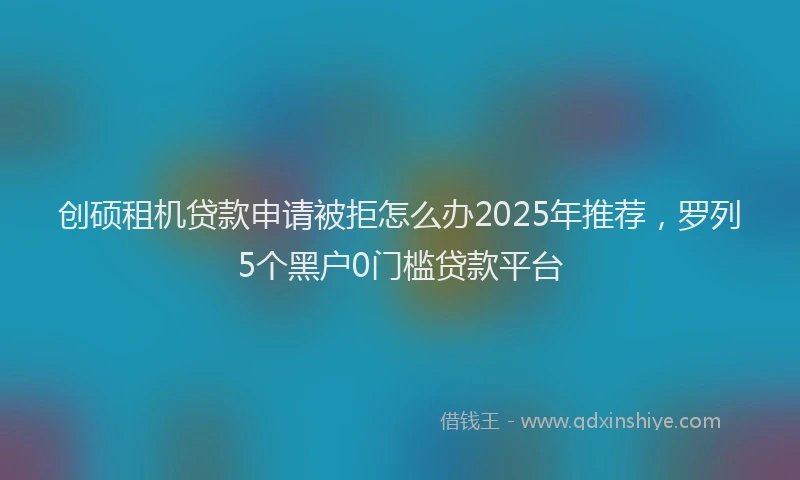 创硕租机贷款申请被拒怎么办2025年推荐，罗列5个黑户0门槛贷款平台