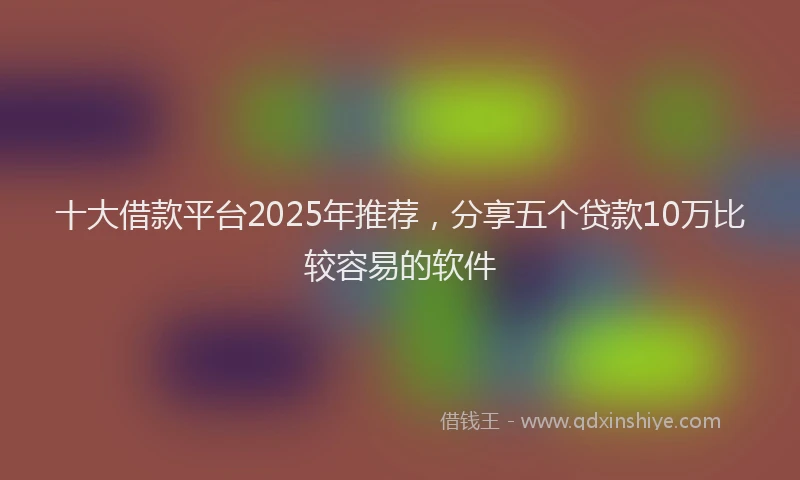 十大借款平台2025年推荐，分享五个贷款10万比较容易的软件