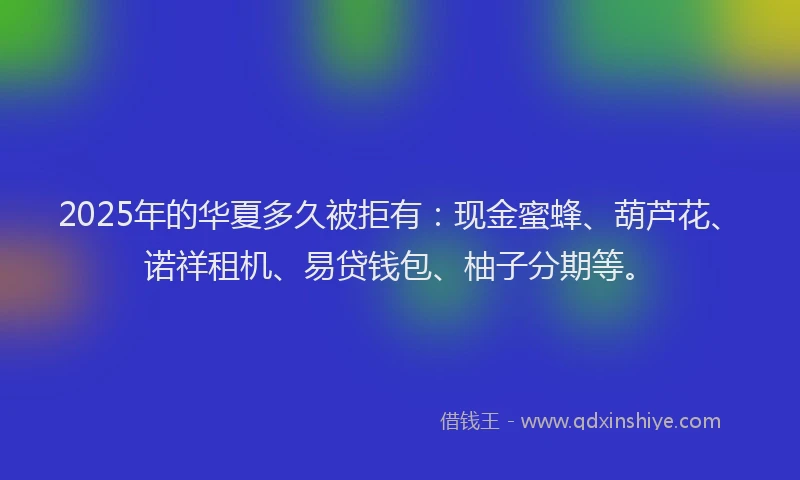 2025年的华夏多久被拒有：现金蜜蜂、葫芦花、诺祥租机、易贷钱包、柚子分期等。