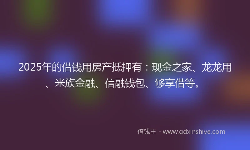 2025年的借钱用房产抵押有：现金之家、龙龙用、米族金融、信融钱包、够享借等。