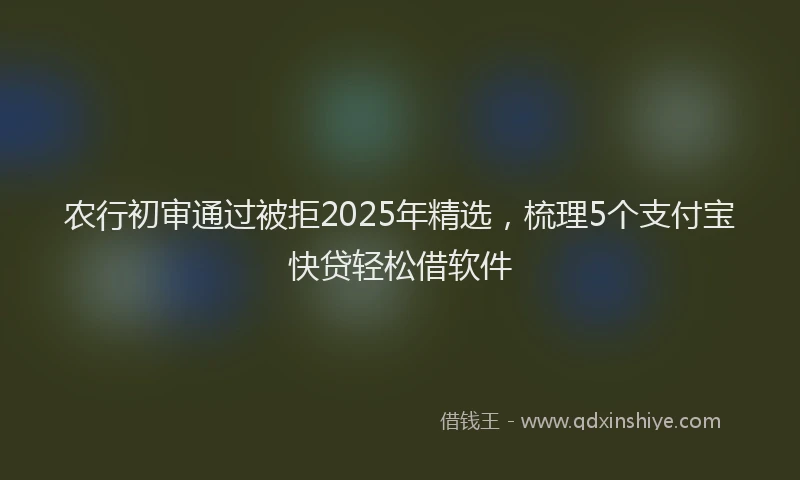 农行初审通过被拒2025年精选，梳理5个支付宝快贷轻松借软件