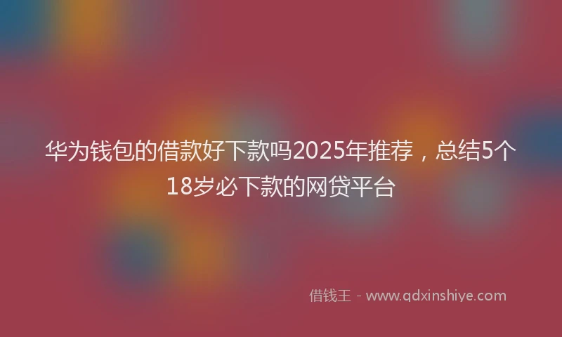华为钱包的借款好下款吗2025年推荐，总结5个18岁必下款的网贷平台