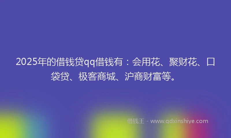 2025年的借钱贷qq借钱有：会用花、聚财花、口袋贷、极客商城、沪商财富等。