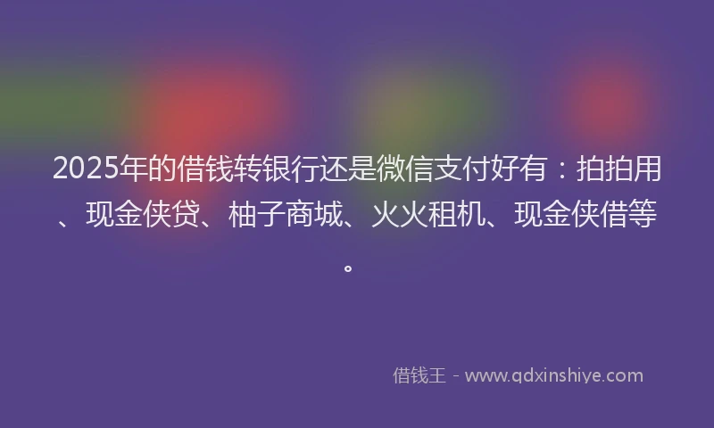 2025年的借钱转银行还是微信支付好有：拍拍用、现金侠贷、柚子商城、火火租机、现金侠借等。