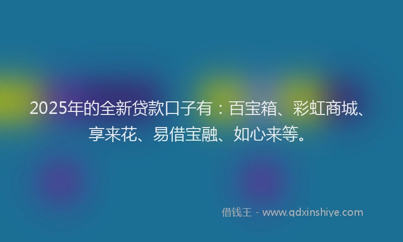 2025年的全新贷款口子有：百宝箱、彩虹商城、享来花、易借宝融、如心来等。