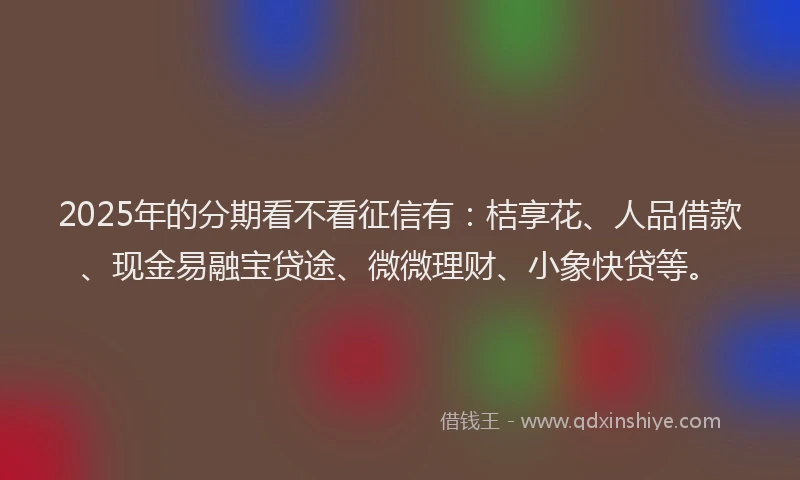 2025年的分期看不看征信有：桔享花、人品借款、现金易融宝贷途、微微理财、小象快贷等。