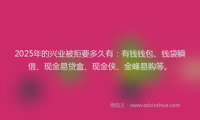 2025年的兴业被拒要多久有：有钱钱包、钱袋瞬借、现金易贷盒、现金侠、金峰易购等。