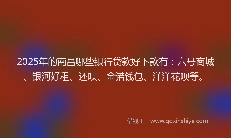 2025年的南昌哪些银行贷款好下款有：六号商城、银河好租、还呗、金诺钱包、洋洋花呗等。