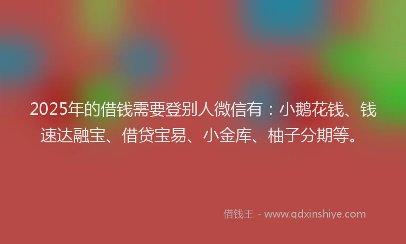 2025年的借钱需要登别人微信有：小鹅花钱、钱速达融宝、借贷宝易、小金库、柚子分期等。